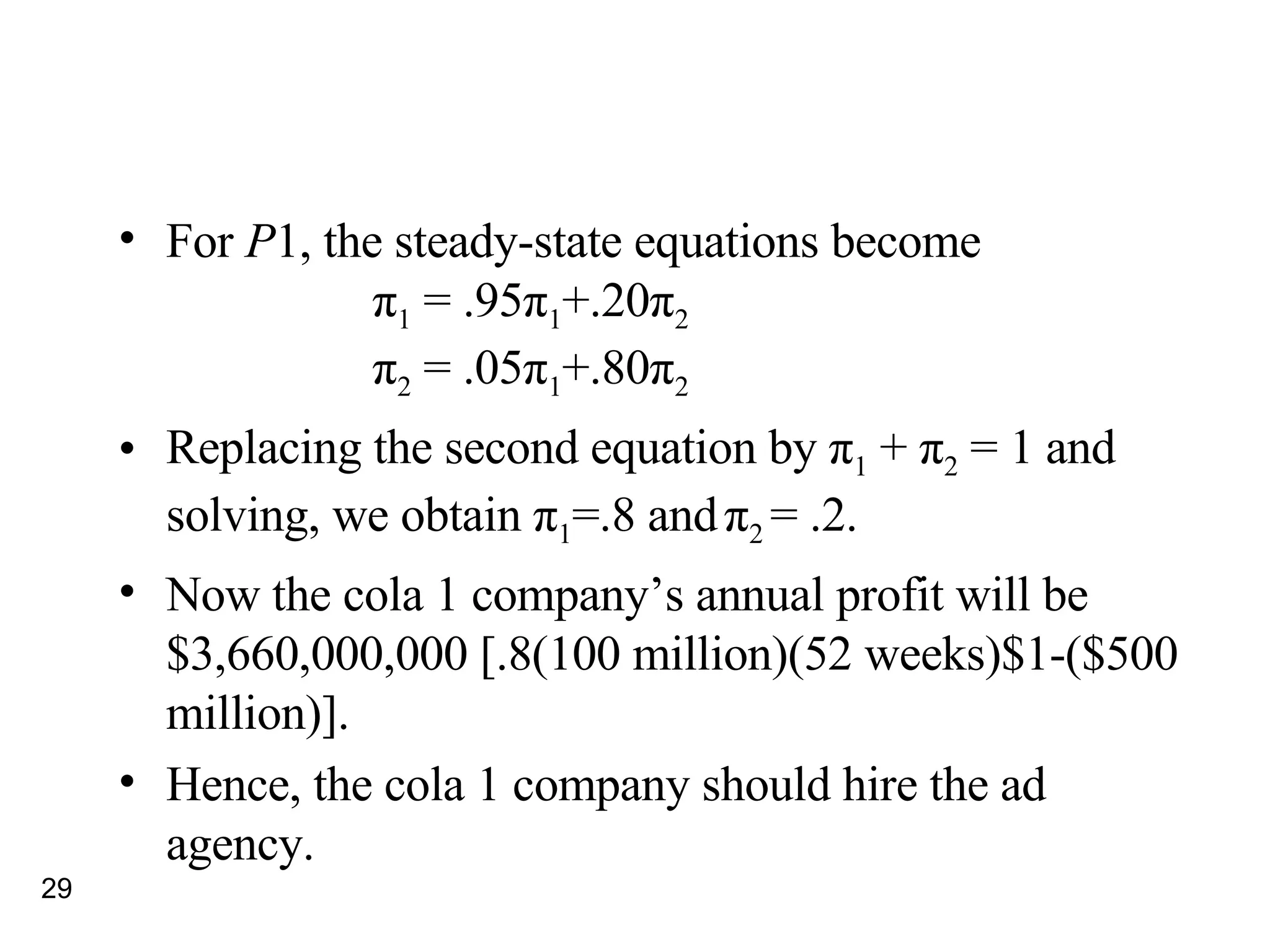 For  P 1, the steady-state equations become π 1  = .95 π 1 +.20 π 2 π 2  = .05 π 1 +.80 π 2 Replacing the second equation by  π 1  +  π 2  = 1 and solving, we obtain  π 1 =.8 and   π 2  = .2.  Now the cola 1 company’s annual profit will be $3,660,000,000 [.8(100 million)(52 weeks)$1-($500 million)]. Hence, the cola 1 company should hire the ad agency. 