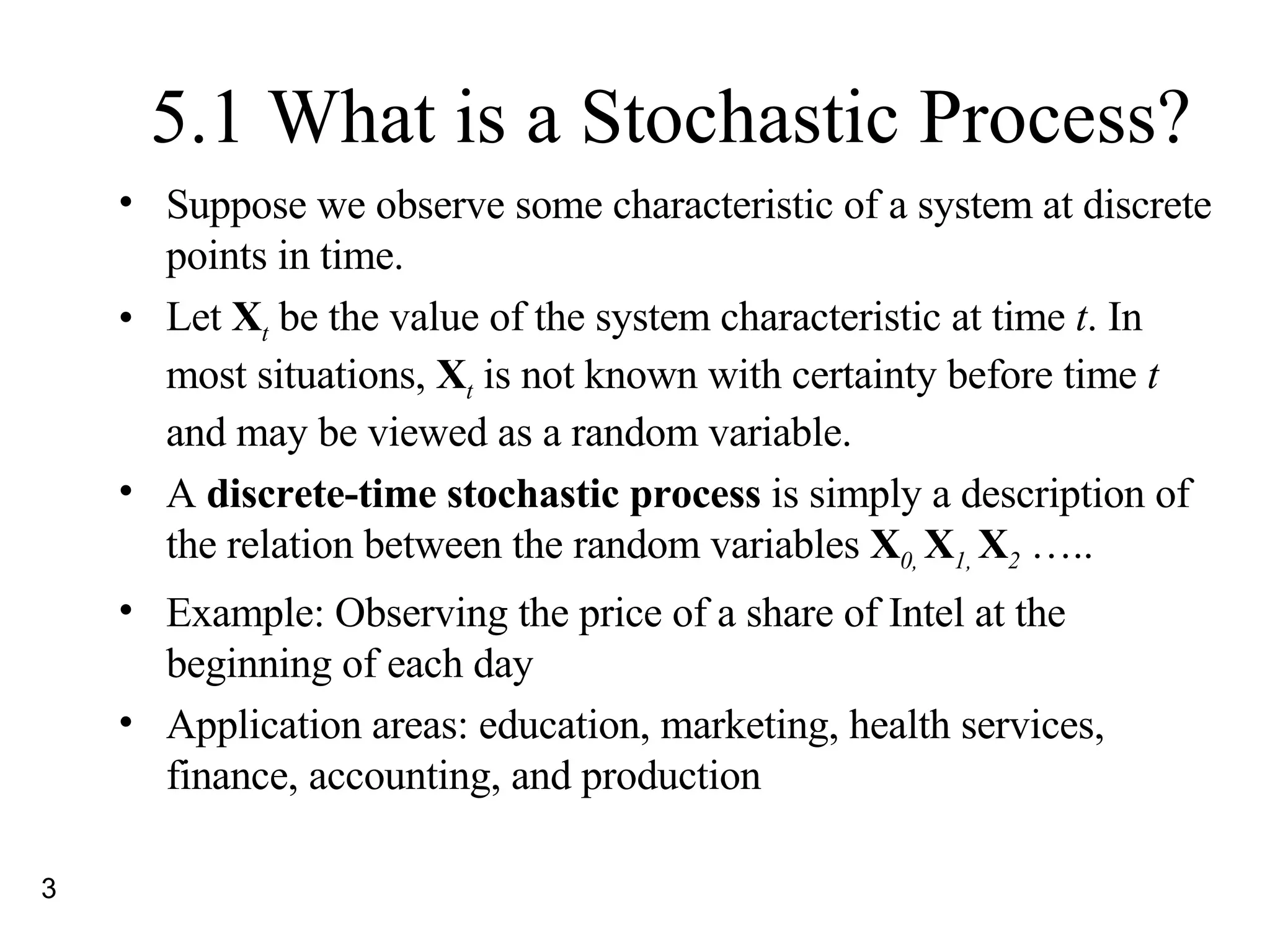 5.1 What is a Stochastic Process? Suppose we observe some characteristic of a system at discrete points in time. Let  X t  be the value of the system characteristic at time  t . In most situations,  X t  is not known with certainty before time  t  and may be viewed as a random variable. A  discrete-time stochastic process  is simply a description of the relation between the random variables  X 0,  X 1,  X 2  ….. Example: Observing the price of a share of Intel at the beginning of each day Application areas: education, marketing, health services, finance, accounting, and production 
