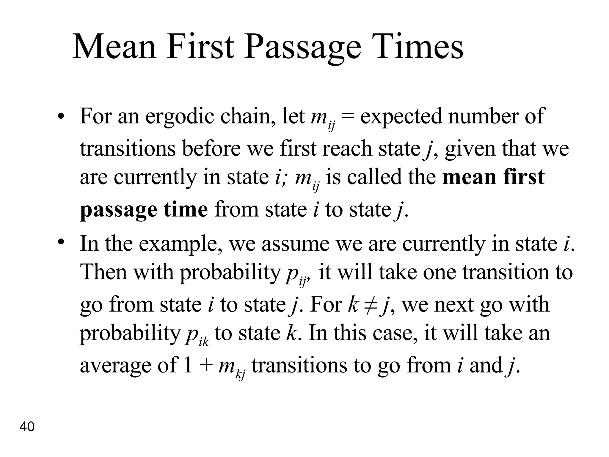 Mean First Passage Times For an ergodic chain, let  m ij  = expected number of transitions before we first reach state  j , given that we are currently in state  i; m ij  is called the  mean first passage time  from state  i  to state  j . In the example, we assume we are currently in state  i . Then with probability  p ij ,  it will take one transition to go from state  i  to state  j . For  k  ≠ j , we next go with probability  p ik  to state  k . In this case, it will take an average of 1 +  m kj  transitions to go from  i  and  j .  