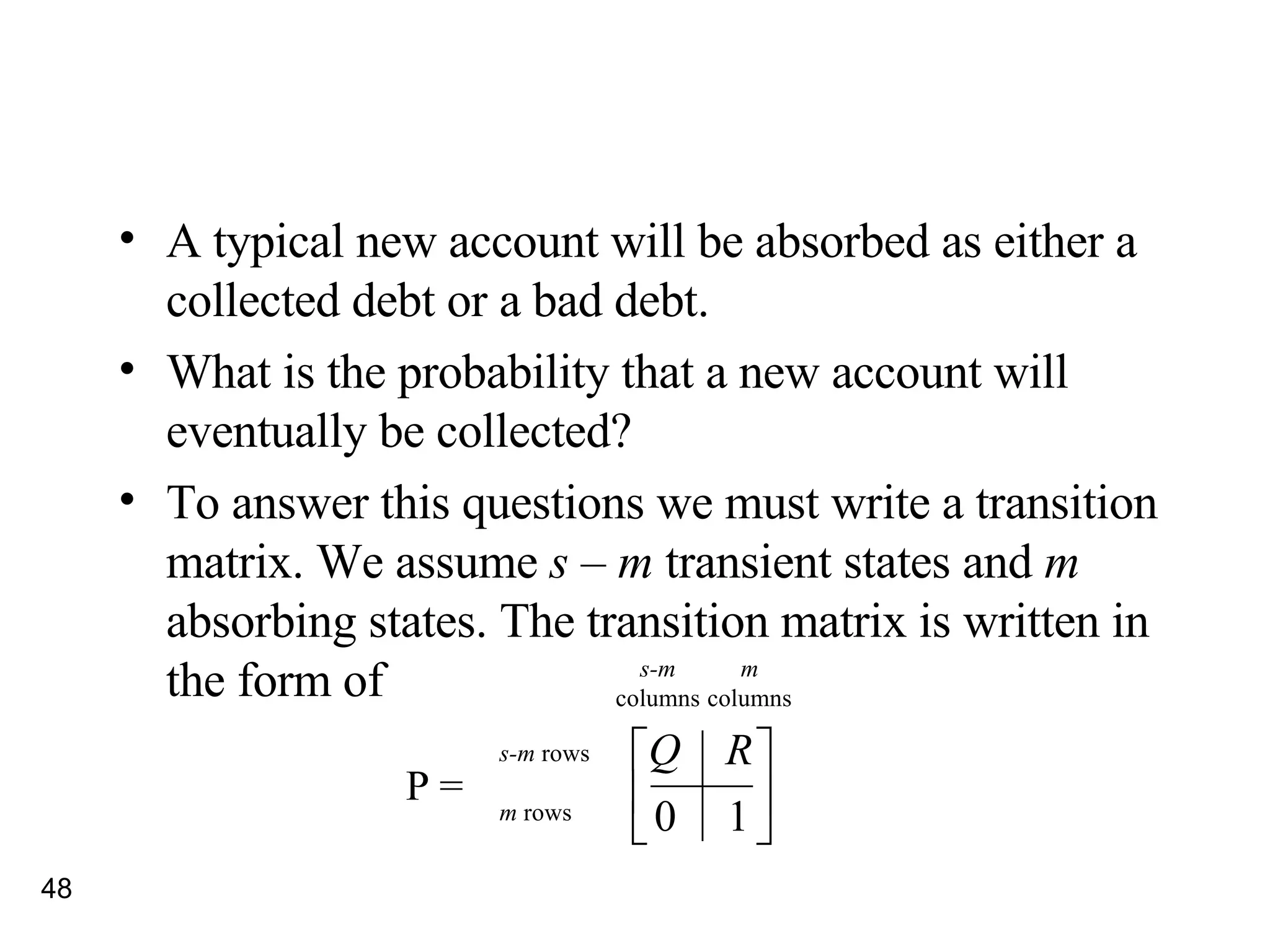 A typical new account will be absorbed as either a collected debt or a bad debt. What is the probability that a new account will eventually be collected? To answer this questions we must write a transition matrix. We assume  s  –  m  transient states and  m  absorbing states. The transition matrix is written in the form of m columns s-m  rows m  rows s-m columns P = 
