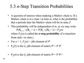 5.3  n -Step Transition Probabilities A question of interest when studying a Markov chain is: If a Markov chain is in a state  i  at time  m , what is the probability that  n  periods later the Markov chain will be in state  j ? This probability will be independent of  m , so we may write P ( X m+n  = j | X m  =  i ) =  P ( X n  = j | X 0  =  i ) =  P ij ( n ) where  P ij ( n ) is called the  n -step probability  of a transition from state  i  to state  j . For  n  > 1,  P ij ( n ) =  ij th element of  P n  P ij (2) is the (i, j)th element of matrix P 2  = P 1  P 1 P ij (n) is the (i, j)th element of matrix P n  = P 1  P n-1 