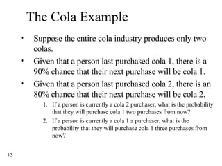 The Cola Example Suppose the entire cola industry produces only two colas. Given that a person last purchased cola 1, there is a 90% chance that their next purchase will be cola 1. Given that a person last purchased cola 2, there is an 80% chance that their next purchase will be cola 2. If a person is currently a cola 2 purchaser, what is the probability that they will purchase cola 1 two purchases from now? If a person is currently a cola 1 a purchaser, what is the probability that they will purchase cola 1 three purchases from now? 