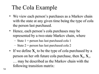 The Cola Example We view each person’s purchases as a Markov chain with the state at any given time being the type of cola the person last purchased. Hence, each person’s cola purchases may be represented by a two-state Markov chain, where State 1 = person has last purchased cola 1 State 2 = person has last purchased cola 2 If we define  X n  to be the type of cola purchased by a person on her  n th future cola purchase, then  X 0 ,  X 1 , … may be described as the Markov chain with the following transition matrix: 