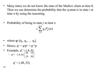 Many times we do not know the state of the Markov chain at time 0. Then we can determine the probability that the system is in state  i  at time  n  by using the reasoning. Probability of being in state  j  at time  n  where  q =[q 1 , q 2 , … q 3 ]. Hence, q n  = q o p n  = q n-1 p Example, q 0  = (.4,.6) q 1 =  (.4,.6)  q 1  = (.48,.52) 
