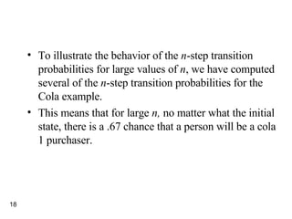 To illustrate the behavior of the  n -step transition probabilities for large values of  n , we have computed several of the  n -step transition probabilities for the Cola example. This means that for large  n,  no matter what the initial state, there is a .67 chance that a person will be a cola 1 purchaser. 