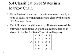 5.4 Classification of States in a Markov Chain To understand the  n -step transition in more detail, we need to study how mathematicians classify the states of a Markov chain. The following transition matrix illustrates most of the following definitions. A graphical representation is shown in the book (State-Transition diagram) 