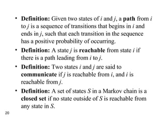 Definition:  Given two states of  i  and  j , a  path  from  i  to  j  is a sequence of transitions that begins in  i  and ends in  j , such that each transition in the sequence has a positive probability of occurring.  Definition:  A state  j  is  reachable  from state  i  if there is a path leading from  i  to  j . Definition:  Two states  i  and  j  are said to  communicate  if  j  is reachable from  i , and  i  is reachable from  j . Definition:  A set of states  S  in a Markov chain is a  closed set  if no state outside of  S  is reachable from any state in  S . 