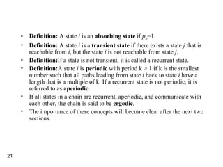 Definition:  A state  i  is an  absorbing state  if  p ij =1. Definition:  A state  i  is a  transient state  if there exists a state  j  that is reachable from  i , but the state  i  is not reachable from state  j . Definition: If a state is not transient, it is called a recurrent state. Definition: A state  i  is  periodic  with period k > 1 if k is the smallest number such that all paths leading from state  i  back to state  i  have a length that is a multiple of k. If a recurrent state is not periodic, it is referred to as  aperiodic . If all states in a chain are recurrent, aperiodic, and communicate with each other, the chain is said to be  ergodic . The importance of these concepts will become clear after the next two sections. 