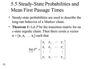 5.5 Steady-State Probabilities and Mean First Passage Times Steady-state probabilities are used to describe the long-run behavior of a Markov chain. Theorem 1:  Let  P  be the transition matrix for an  s -state ergodic chain. Then there exists a vector  π  = [ π 1   π 2   …  π s ] such that 