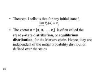 Theorem 1 tells us that for any initial state  i ,  The vector  π  = [ π 1   π 2   …  π s ]  is often called the  steady-state distribution , or  equilibrium distribution , for the Markov chain. Hence, they are  independent of the initial probability distribution defined over the states 