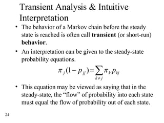 Transient Analysis & Intuitive Interpretation The behavior of a Markov chain before the steady state is reached is often call  transient  (or short-run)  behavior . An interpretation can be given to the steady-state probability equations. This equation may be viewed as saying that in the steady-state, the “flow” of probability into each state must equal the flow of probability out of each state. 