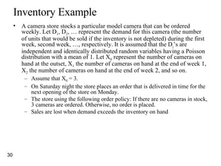 Inventory Example A camera store stocks a particular model camera that can be ordered weekly. Let D 1 , D 2 , … represent the demand for this camera (the number of units that would be sold if the inventory is not depleted) during the first week, second week, …, respectively. It is assumed that the D i ’s are independent and identically distributed random variables having a Poisson distribution with a mean of 1. Let X 0  represent the number of cameras on hand at the outset, X 1  the number of cameras on hand at the end of week 1, X 2  the number of cameras on hand at the end of week 2, and so on.  Assume that X 0  = 3.  On Saturday night the store places an order that is delivered in time for the next opening of the store on Monday.  The store using the following order policy: If there are no cameras in stock, 3 cameras are ordered. Otherwise, no order is placed.  Sales are lost when demand exceeds the inventory on hand 