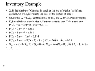 Inventory Example X t  is the number of Cameras in stock at the end of week t (as defined earlier), where X t  represents the state of the system at time t Given that X t  = i, X t+1  depends only on D t+1  and X t  (Markovian property) D t  has a Poisson distribution with mean equal to one. This means that P(D t+1  = n) = e -1 1 n /n! for n = 0, 1, … P(D t  = 0 ) = e -1  = 0.368 P(D t  = 1 ) = e -1  = 0.368 P(D t  = 2 ) = (1/2)e -1  = 0.184 P(D t     3 ) = 1 – P(D t     2) = 1 – (.368 + .368 + .184) = 0.08 X t+1  = max(3-D t+1 , 0) if X t  = 0 and X t+1  = max(X t  – D t+1 , 0) if X t     1, for t =  0, 1, 2, ….  