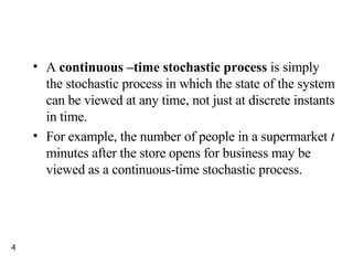 A  continuous –time stochastic process  is simply the stochastic process in which the state of the system can be viewed at any time, not just at discrete instants in time. For example, the number of people in a supermarket  t  minutes after the store opens for business may be viewed as a continuous-time stochastic process. 