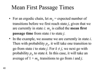Mean First Passage Times For an ergodic chain, let  m ij  = expected number of transitions before we first reach state  j , given that we are currently in state  i; m ij  is called the  mean first passage time  from state  i  to state  j . In the example, we assume we are currently in state  i . Then with probability  p ij ,  it will take one transition to go from state  i  to state  j . For  k  ≠ j , we next go with probability  p ik  to state  k . In this case, it will take an average of 1 +  m kj  transitions to go from  i  and  j .  