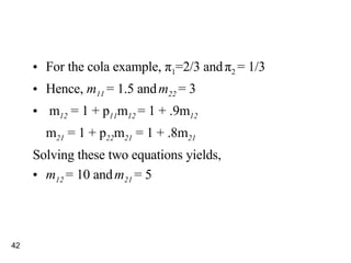 For the cola example,  π 1 =2/3 and   π 2  = 1/3 Hence,  m 11  = 1.5 and   m 22  = 3 m 12  = 1 + p 11 m 12   = 1 + .9m 12 m 21  = 1 + p 22 m 21  = 1 + .8m 21 Solving these two equations yields,  m 12  = 10 and   m 21  = 5 