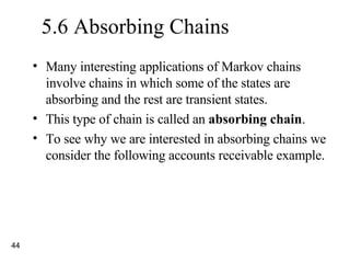 5.6 Absorbing Chains Many interesting applications of Markov chains involve chains in which some of the states are absorbing and the rest are transient states. This type of chain is called an  absorbing chain . To see why we are interested in absorbing chains we consider the following accounts receivable example. 