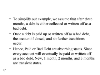 To simplify our example, we assume that after three months, a debt is either collected or written off as a bad debt. Once a debt is paid up or written off as a bad debt, the account if closed, and no further transitions occur. Hence, Paid or Bad Debt are absorbing states. Since every account will eventually be paid or written off as a bad debt, New, 1 month, 2 months, and 3 months are transient states. 