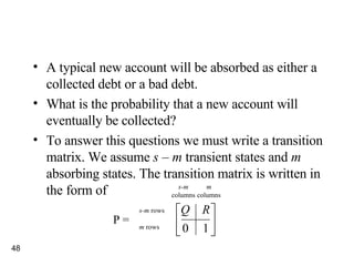 A typical new account will be absorbed as either a collected debt or a bad debt. What is the probability that a new account will eventually be collected? To answer this questions we must write a transition matrix. We assume  s  –  m  transient states and  m  absorbing states. The transition matrix is written in the form of m columns s-m  rows m  rows s-m columns P = 
