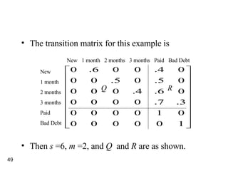 The transition matrix for this example is Then  s  =6,  m  =2, and  Q  and  R  are as shown. New 1 month 2 months 3 months Paid Bad Debt New  1 month  2 months  3 months  Paid  Bad Debt Q R 