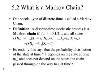5.2 What is a Markov Chain? One special type of discrete-time is called a Markov Chain. Definition:  A discrete-time stochastic process is a  Markov chain  if, for  t  = 0,1,2… and all states P ( X t+1  =  i t+1 | X t  = i t ,  X t-1 = i t-1 ,…, X 1 = i 1 ,  X 0 = i 0 )   = P ( X t+1 = i t+1 | X t  =  i t ) Essentially this says that the probability distribution of the state at time  t +1 depends on the state at time  t ( i t ) and does not depend on the states the chain passed through on the way to  i t  at time  t . 