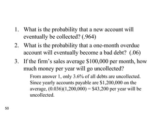 What is the probability that a new account will eventually be collected? (.964) What is the probability that a one-month overdue account will eventually become a bad debt?  (.06) If the firm’s sales average $100,000 per month, how much money per year will go uncollected? From answer 1, only 3.6% of all debts are uncollected. Since yearly accounts payable are $1,200,000 on the average, (0.036)(1,200,000) = $43,200 per year will be uncollected. 
