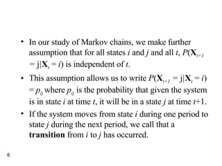 In our study of Markov chains, we make further assumption that for all states  i  and  j  and all  t ,  P ( X t+1  =  j | X t  =  i ) is independent of  t . This assumption allows us to write  P ( X t+1  =  j | X t  =  i ) =  p ij  where  p ij   is the probability that given the system is in state  i  at time  t , it will be in a state  j  at time  t +1. If the system moves from state  i  during one period to state  j  during the next period, we call that a  transition  from  i  to  j  has occurred. 