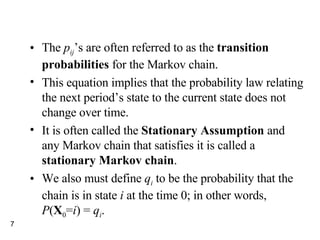 The  p ij ’s are often referred to as the  transition probabilities  for the Markov chain. This equation implies that the probability law relating the next period’s state to the current state does not change over time. It is often called the  Stationary Assumption  and any Markov chain that satisfies it is called a  stationary Markov chain . We also must define  q i  to be the probability that the chain is in state  i  at the time 0; in other words,  P ( X 0 = i ) =  q i . 