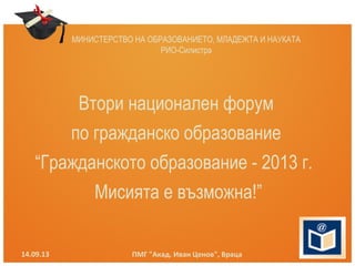 МИНИСТЕРСТВО НА ОБРАЗОВАНИЕТО, МЛАДЕЖТА И НАУКАТА
РИО-Силистра
14.09.13 ПМГ "Акад. Иван Ценов", Враца
Втори национален форум
по гражданско образование
“Гражданското образование - 2013 г.
Мисията е възможна!”
 