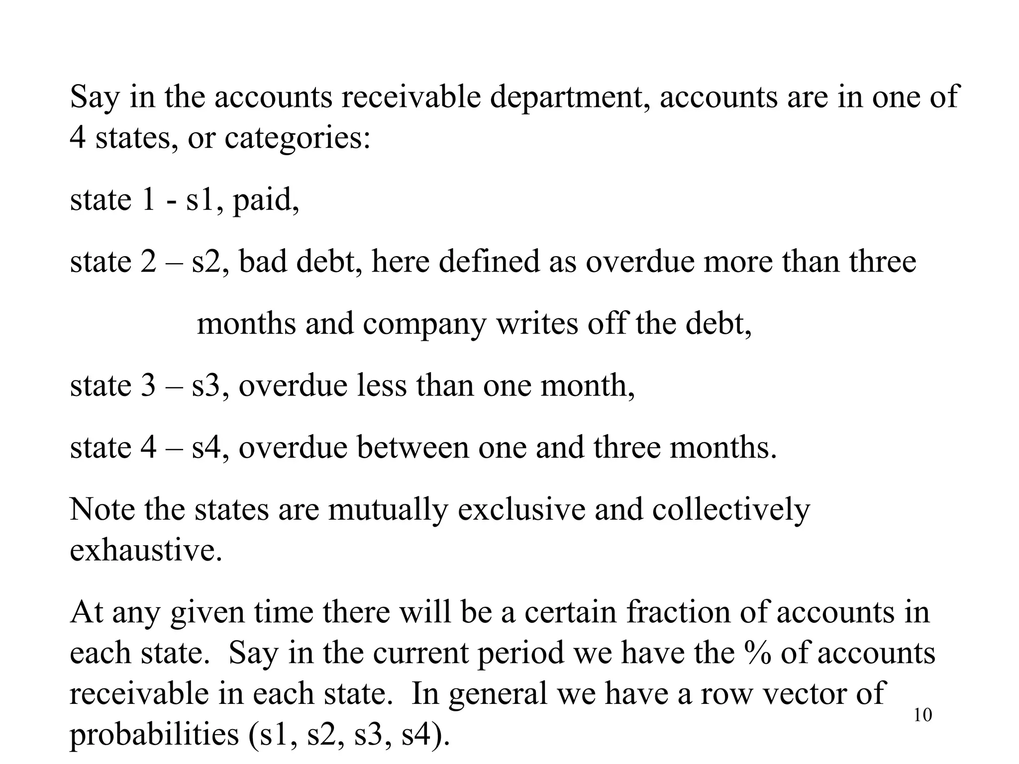 10
Say in the accounts receivable department, accounts are in one of
4 states, or categories:
state 1 - s1, paid,
state 2 – s2, bad debt, here defined as overdue more than three
months and company writes off the debt,
state 3 – s3, overdue less than one month,
state 4 – s4, overdue between one and three months.
Note the states are mutually exclusive and collectively
exhaustive.
At any given time there will be a certain fraction of accounts in
each state. Say in the current period we have the % of accounts
receivable in each state. In general we have a row vector of
probabilities (s1, s2, s3, s4).
 