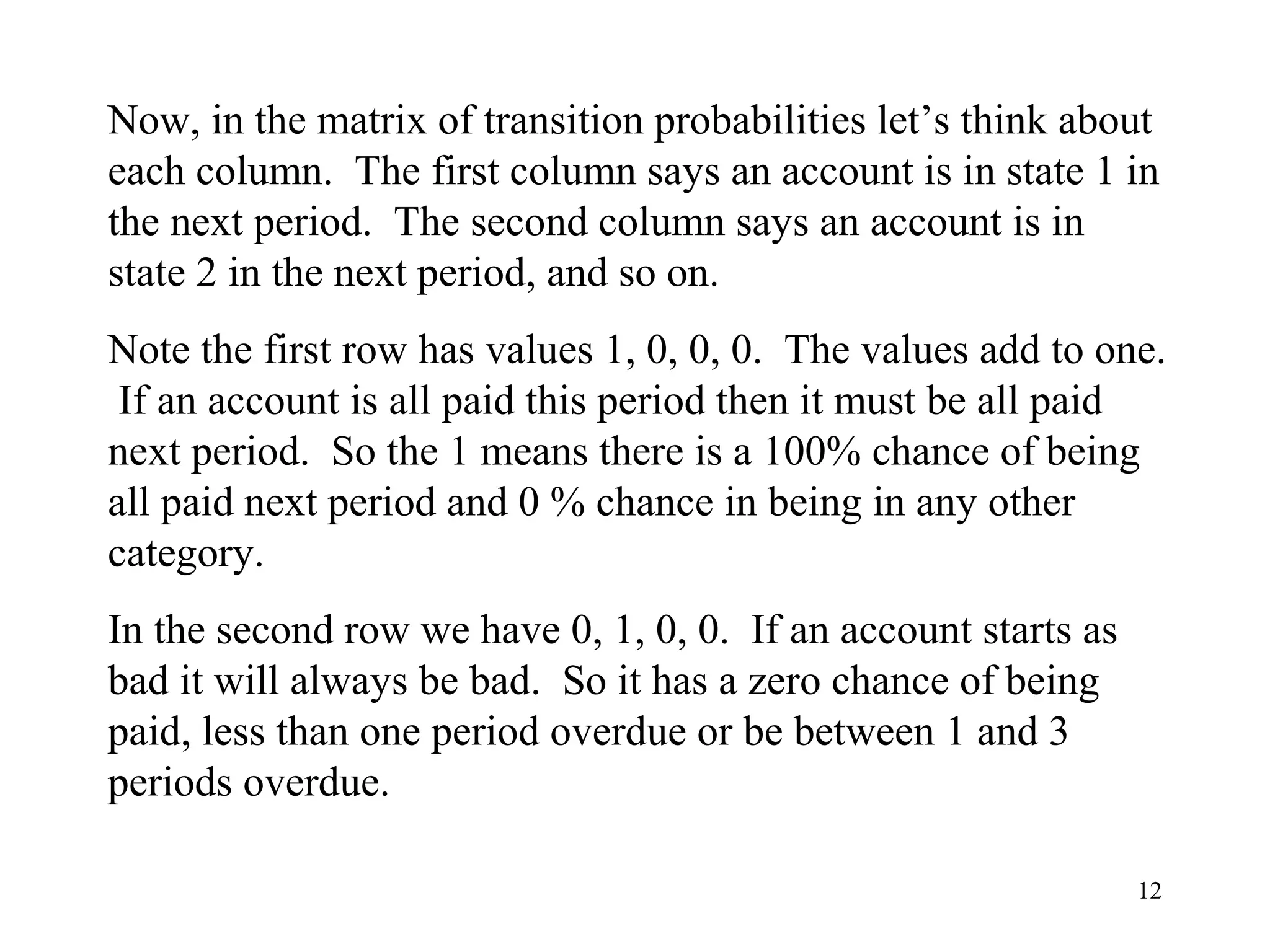 12
Now, in the matrix of transition probabilities let’s think about
each column. The first column says an account is in state 1 in
the next period. The second column says an account is in
state 2 in the next period, and so on.
Note the first row has values 1, 0, 0, 0. The values add to one.
If an account is all paid this period then it must be all paid
next period. So the 1 means there is a 100% chance of being
all paid next period and 0 % chance in being in any other
category.
In the second row we have 0, 1, 0, 0. If an account starts as
bad it will always be bad. So it has a zero chance of being
paid, less than one period overdue or be between 1 and 3
periods overdue.
 