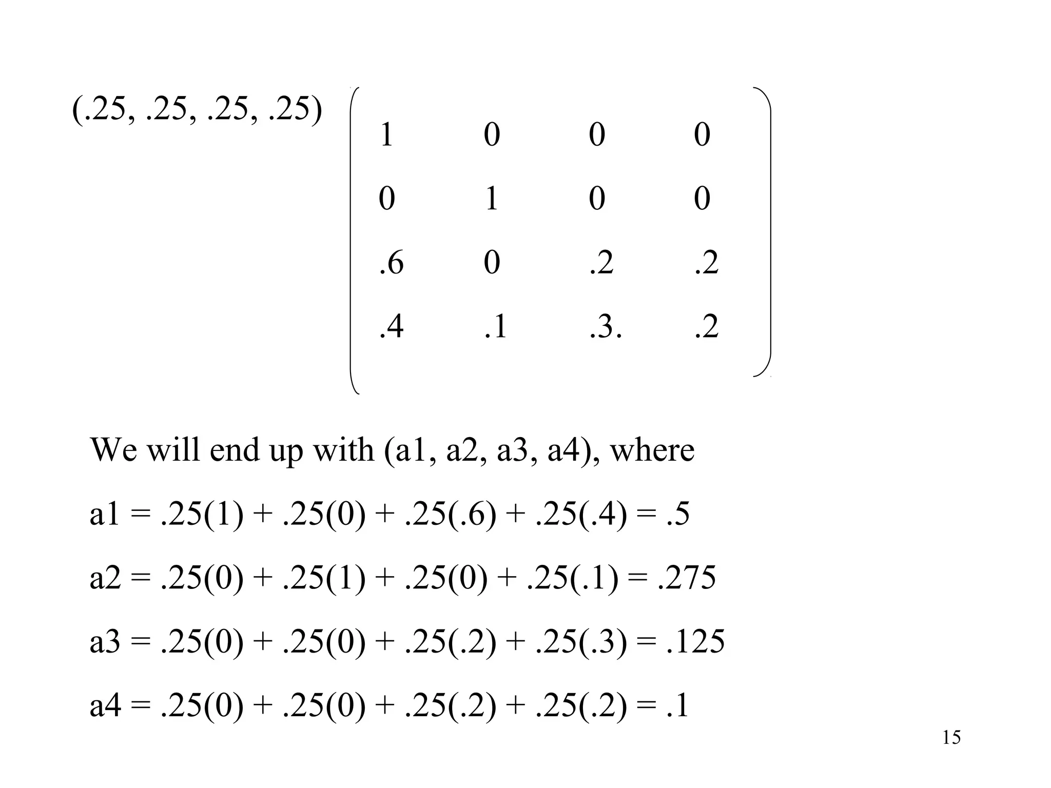 15
(.25, .25, .25, .25)
1 0 0 0
0 1 0 0
.6 0 .2 .2
.4 .1 .3. .2
We will end up with (a1, a2, a3, a4), where
a1 = .25(1) + .25(0) + .25(.6) + .25(.4) = .5
a2 = .25(0) + .25(1) + .25(0) + .25(.1) = .275
a3 = .25(0) + .25(0) + .25(.2) + .25(.3) = .125
a4 = .25(0) + .25(0) + .25(.2) + .25(.2) = .1
 