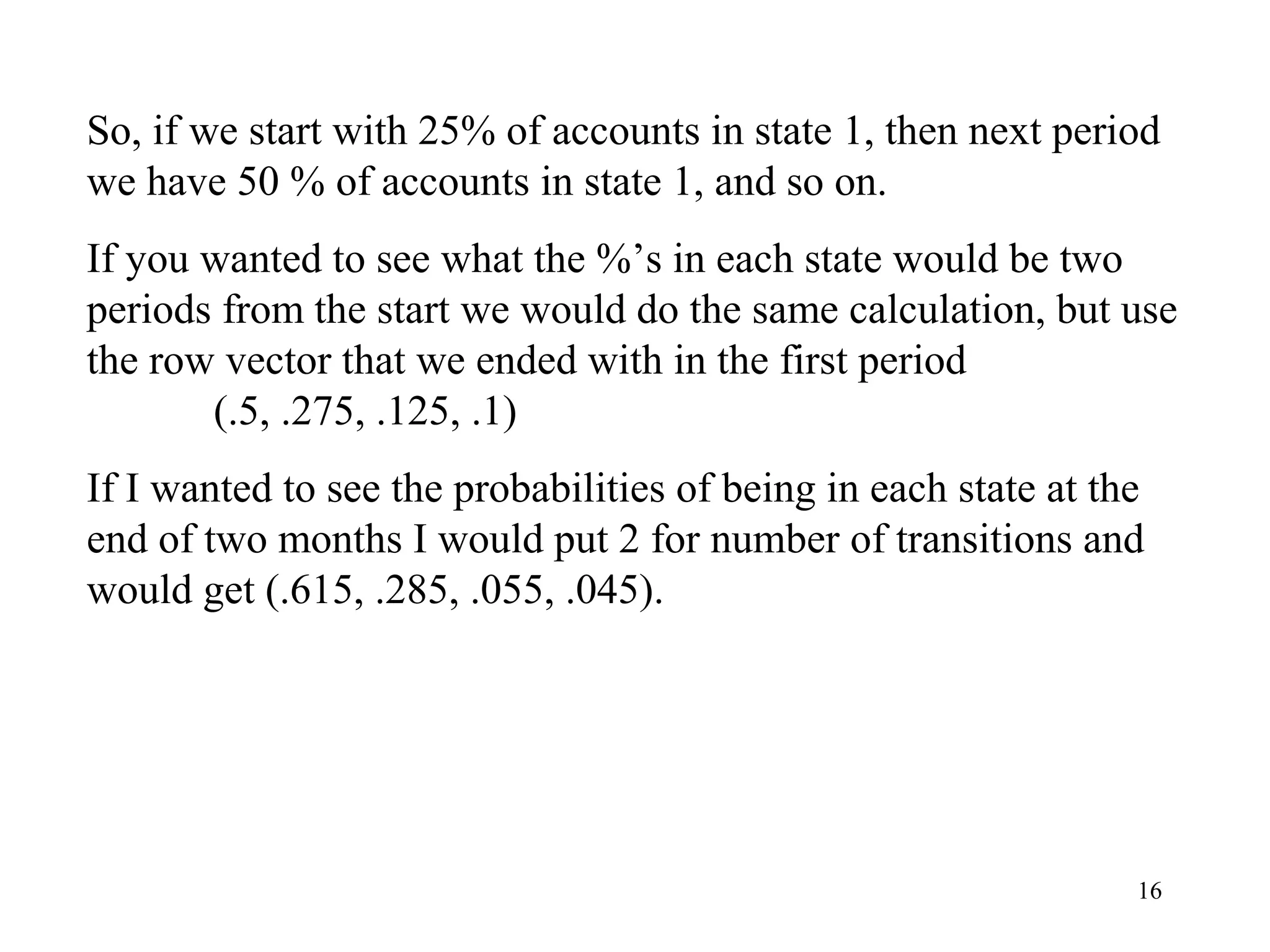 16
So, if we start with 25% of accounts in state 1, then next period
we have 50 % of accounts in state 1, and so on.
If you wanted to see what the %’s in each state would be two
periods from the start we would do the same calculation, but use
the row vector that we ended with in the first period
(.5, .275, .125, .1)
If I wanted to see the probabilities of being in each state at the
end of two months I would put 2 for number of transitions and
would get (.615, .285, .055, .045).
 