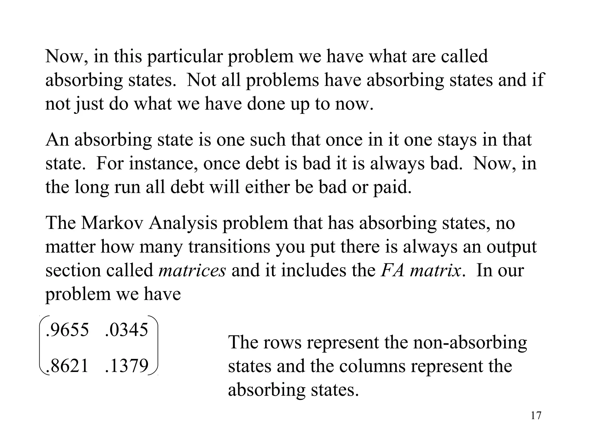 17
Now, in this particular problem we have what are called
absorbing states. Not all problems have absorbing states and if
not just do what we have done up to now.
An absorbing state is one such that once in it one stays in that
state. For instance, once debt is bad it is always bad. Now, in
the long run all debt will either be bad or paid.
The Markov Analysis problem that has absorbing states, no
matter how many transitions you put there is always an output
section called matrices and it includes the FA matrix. In our
problem we have
.9655 .0345
.8621 .1379
The rows represent the non-absorbing
states and the columns represent the
absorbing states.
 