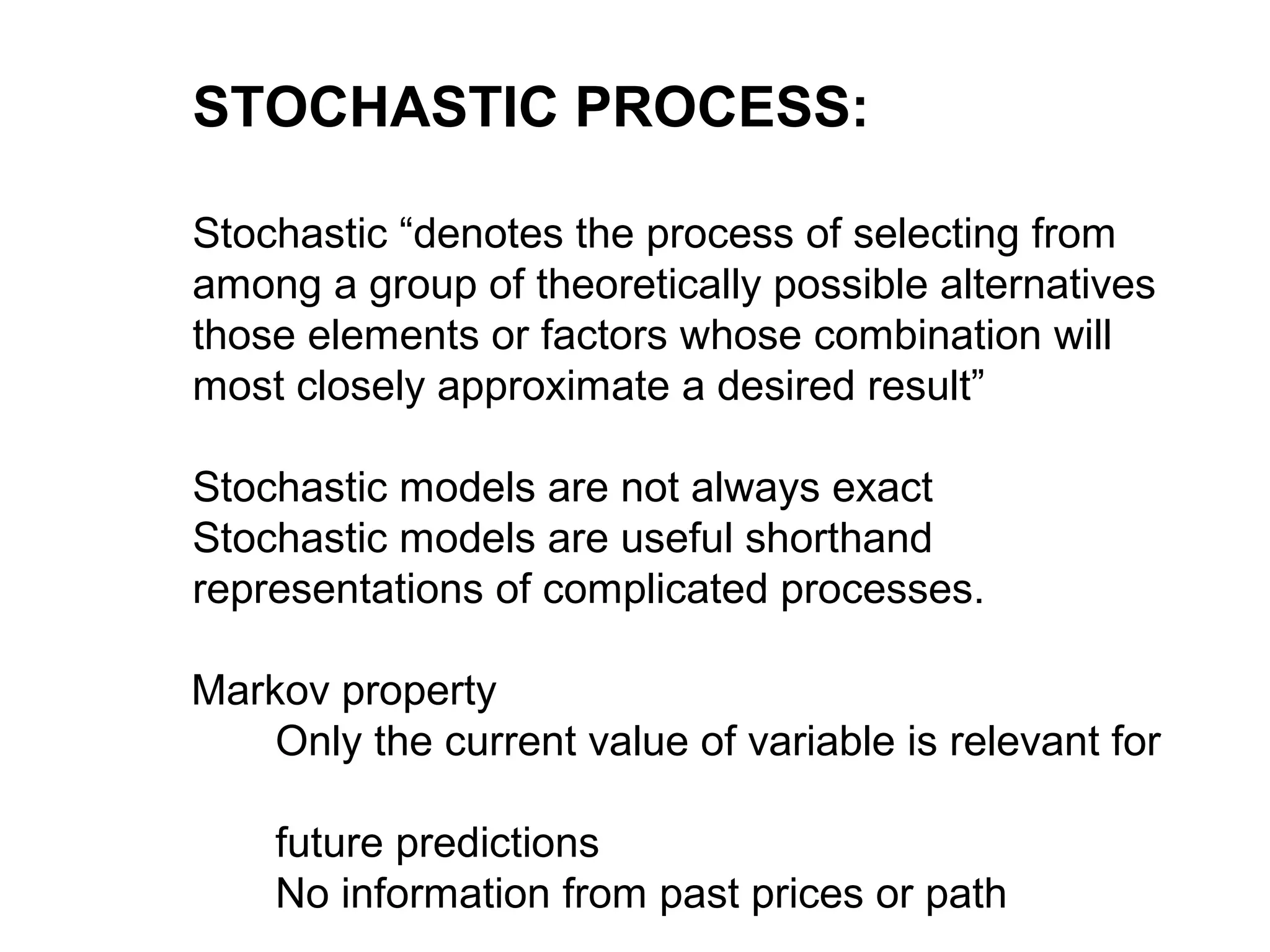 STOCHASTIC PROCESS:
Stochastic “denotes the process of selecting from
among a group of theoretically possible alternatives
those elements or factors whose combination will
most closely approximate a desired result”
Stochastic models are not always exact
Stochastic models are useful shorthand
representations of complicated processes.
Markov property
Only the current value of variable is relevant for
future predictions
No information from past prices or path
 