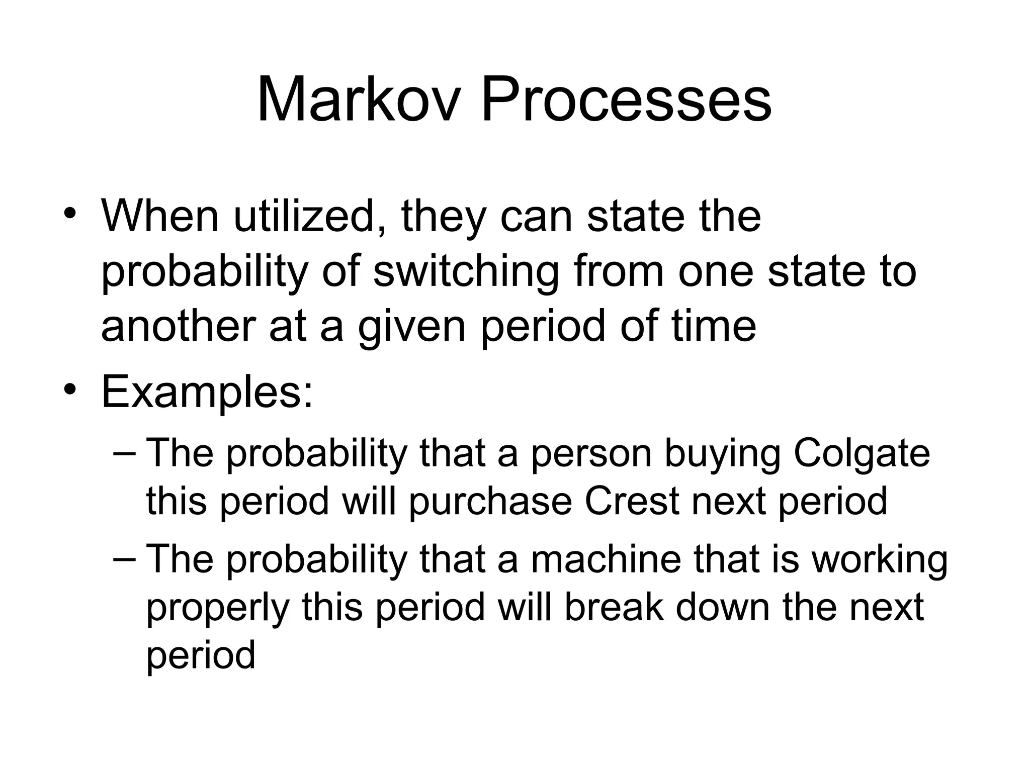 Markov Processes
• When utilized, they can state the
probability of switching from one state to
another at a given period of time
• Examples:
– The probability that a person buying Colgate
this period will purchase Crest next period
– The probability that a machine that is working
properly this period will break down the next
period
 