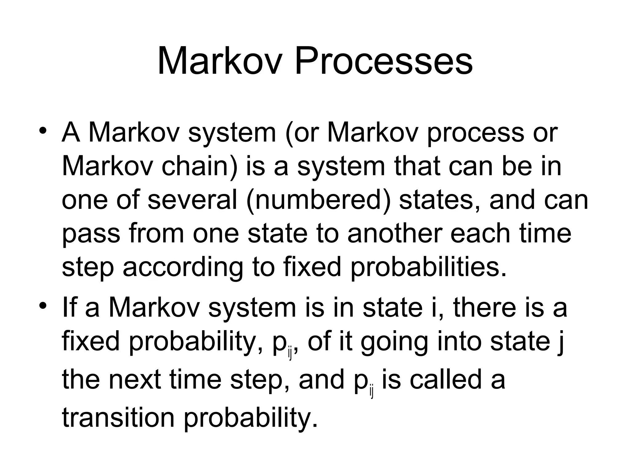 Markov Processes
• A Markov system (or Markov process or
Markov chain) is a system that can be in
one of several (numbered) states, and can
pass from one state to another each time
step according to fixed probabilities.
• If a Markov system is in state i, there is a
fixed probability, pij, of it going into state j
the next time step, and pij is called a
transition probability.
 