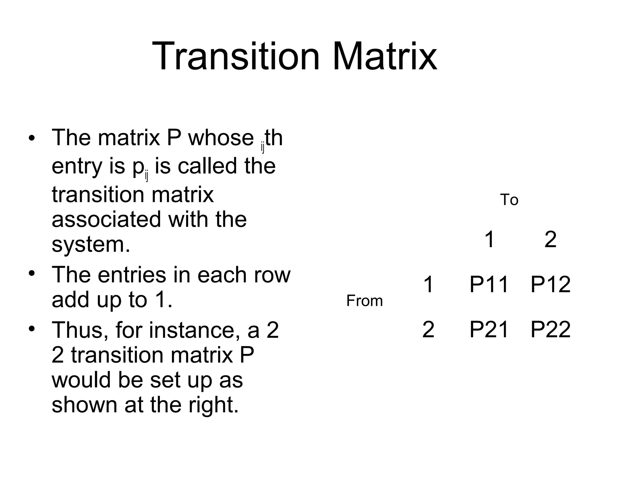 Transition Matrix
• The matrix P whose ijth
entry is pij is called the
transition matrix
associated with the
system.
• The entries in each row
add up to 1.
• Thus, for instance, a 2
2 transition matrix P
would be set up as
shown at the right.
1 2
1 P11 P12
2 P21 P22
From
To
 