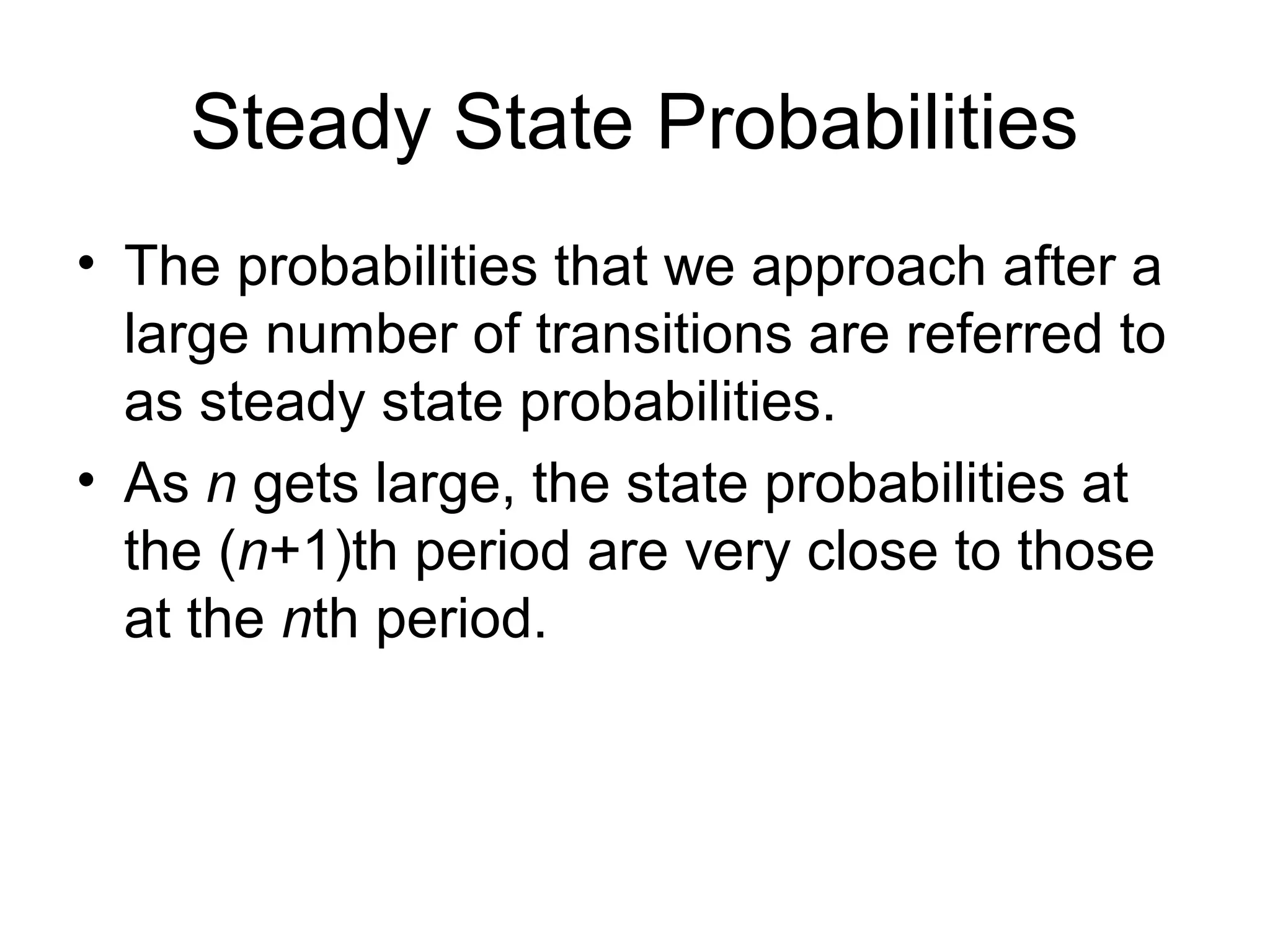 Steady State Probabilities
• The probabilities that we approach after a
large number of transitions are referred to
as steady state probabilities.
• As n gets large, the state probabilities at
the (n+1)th period are very close to those
at the nth period.
 