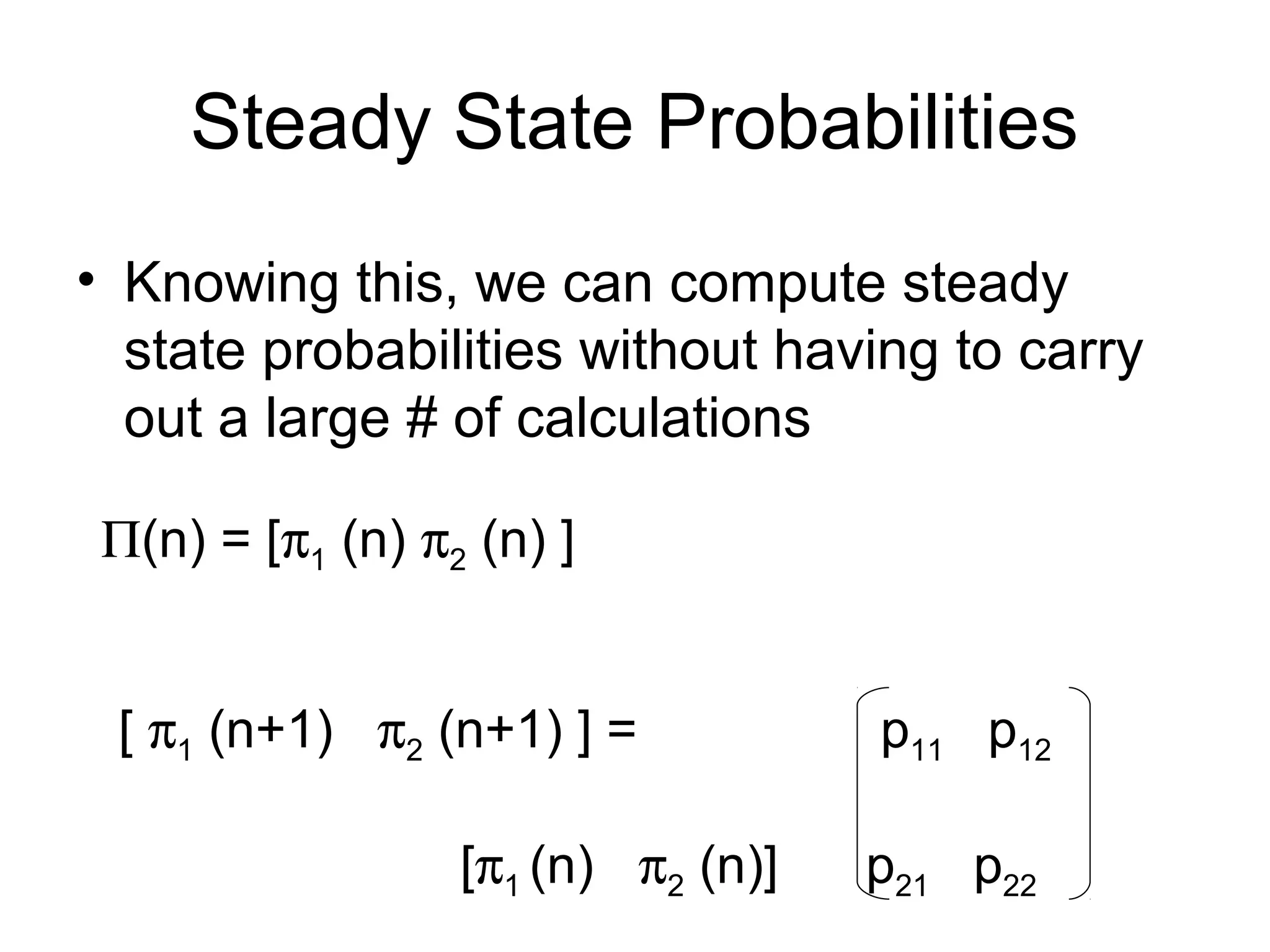 Steady State Probabilities
• Knowing this, we can compute steady
state probabilities without having to carry
out a large # of calculations
Π(n) = [π1 (n) π2 (n) ]
[ π1 (n+1) π2 (n+1) ] = p11 p12
[π1 (n) π2 (n)] p21 p22
 