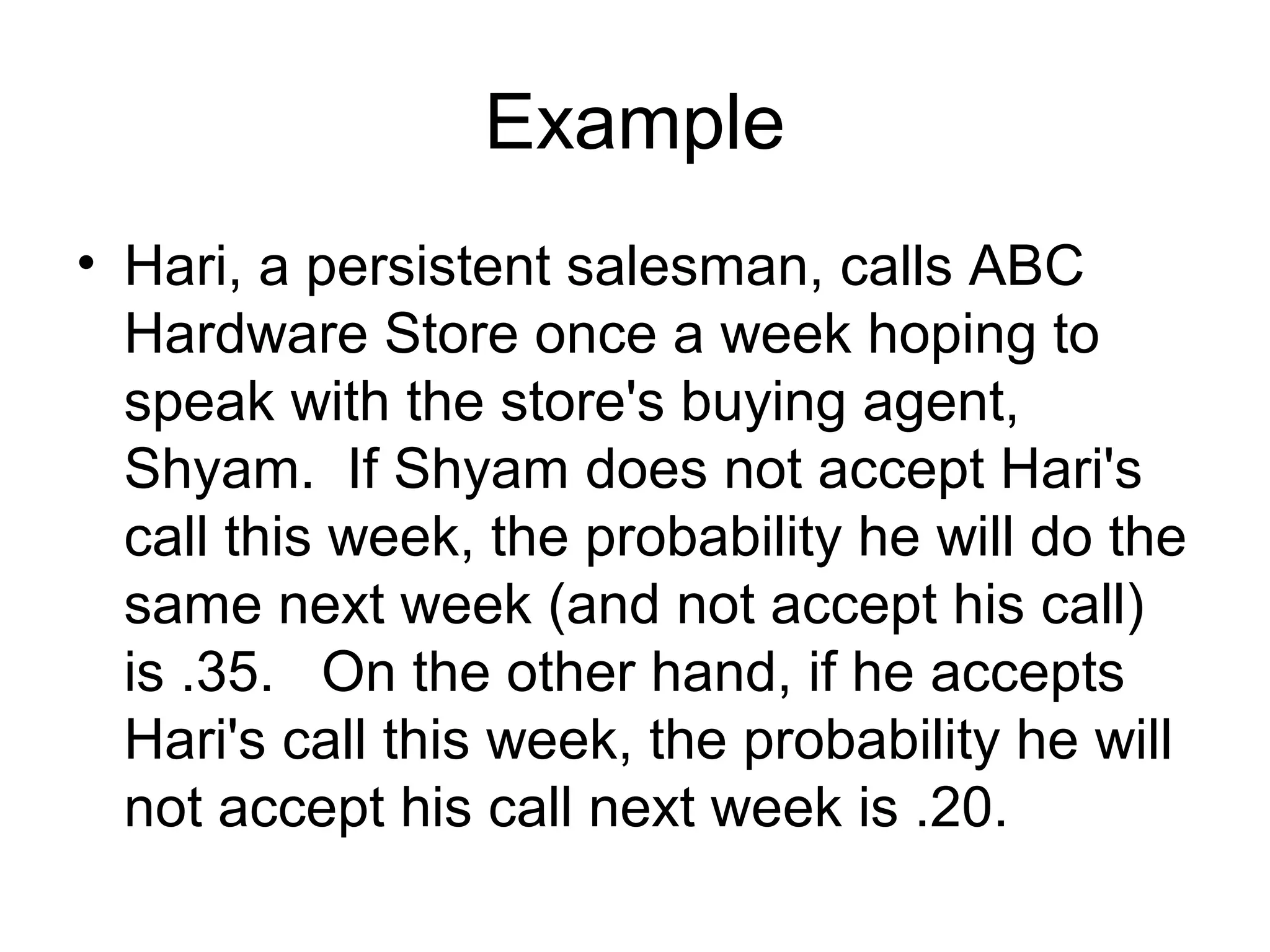 Example
• Hari, a persistent salesman, calls ABC
Hardware Store once a week hoping to
speak with the store's buying agent,
Shyam. If Shyam does not accept Hari's
call this week, the probability he will do the
same next week (and not accept his call)
is .35. On the other hand, if he accepts
Hari's call this week, the probability he will
not accept his call next week is .20.
 