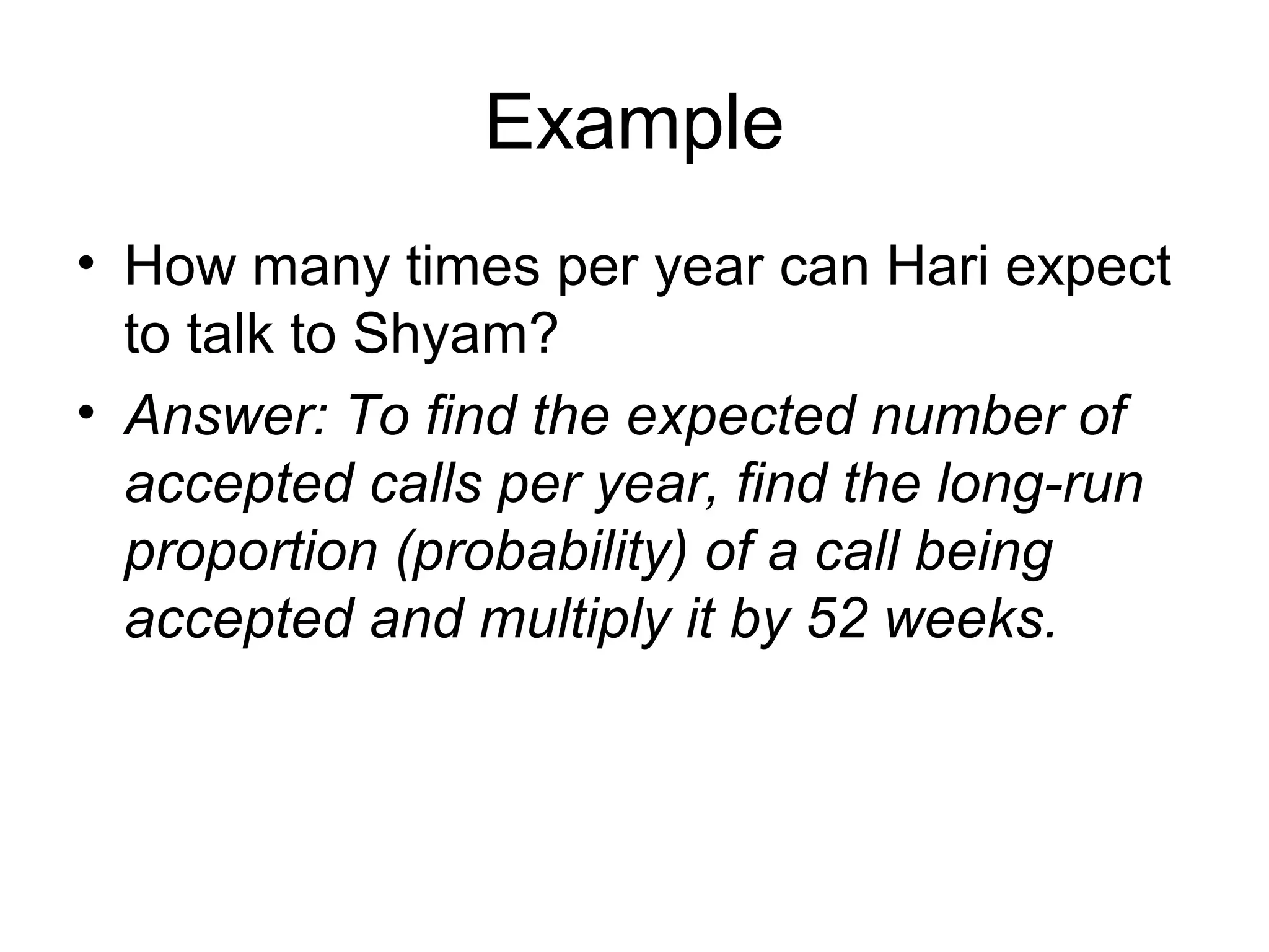 Example
• How many times per year can Hari expect
to talk to Shyam?
• Answer: To find the expected number of
accepted calls per year, find the long-run
proportion (probability) of a call being
accepted and multiply it by 52 weeks.
 