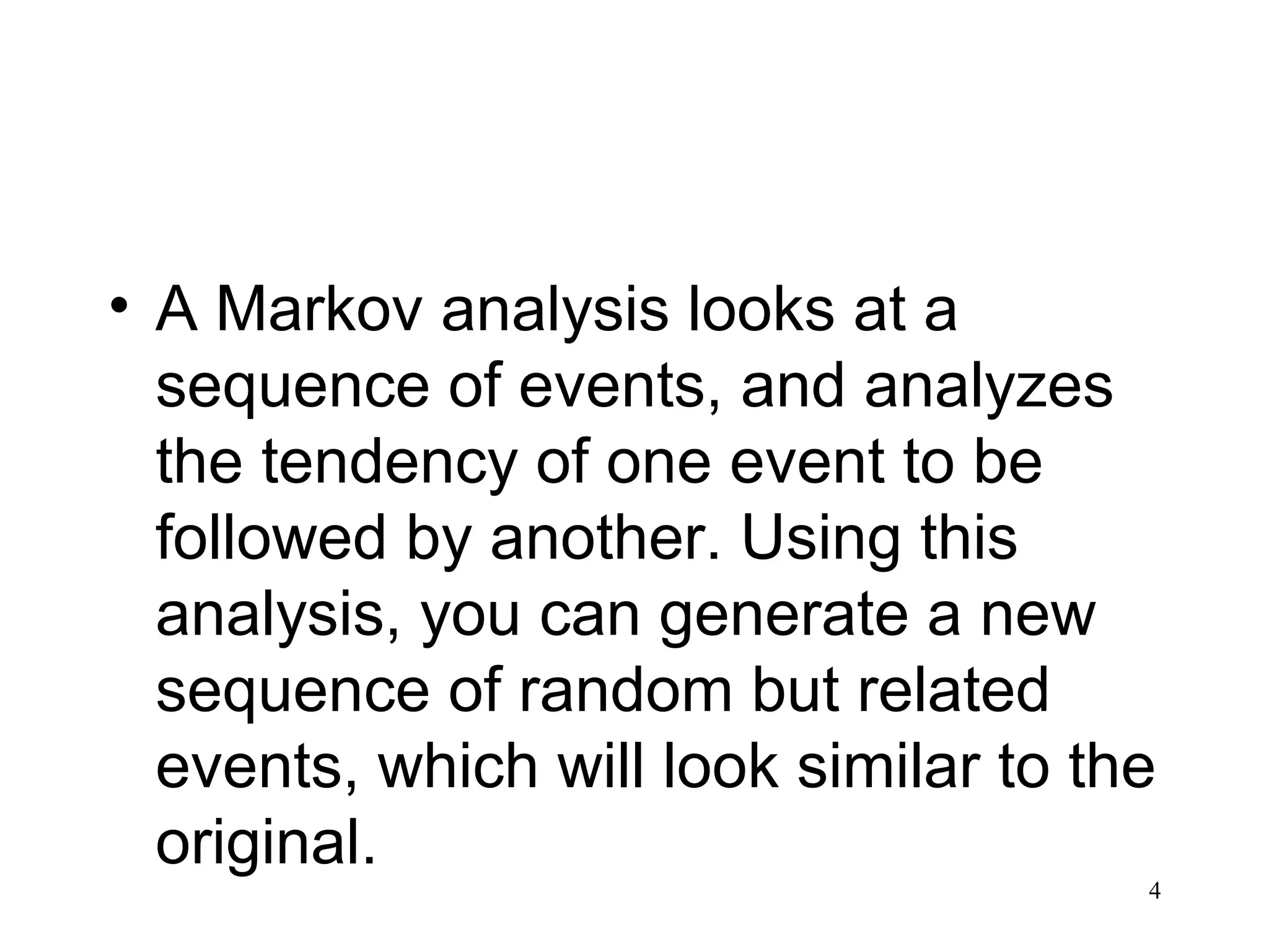• A Markov analysis looks at a
sequence of events, and analyzes
the tendency of one event to be
followed by another. Using this
analysis, you can generate a new
sequence of random but related
events, which will look similar to the
original.
4
 
