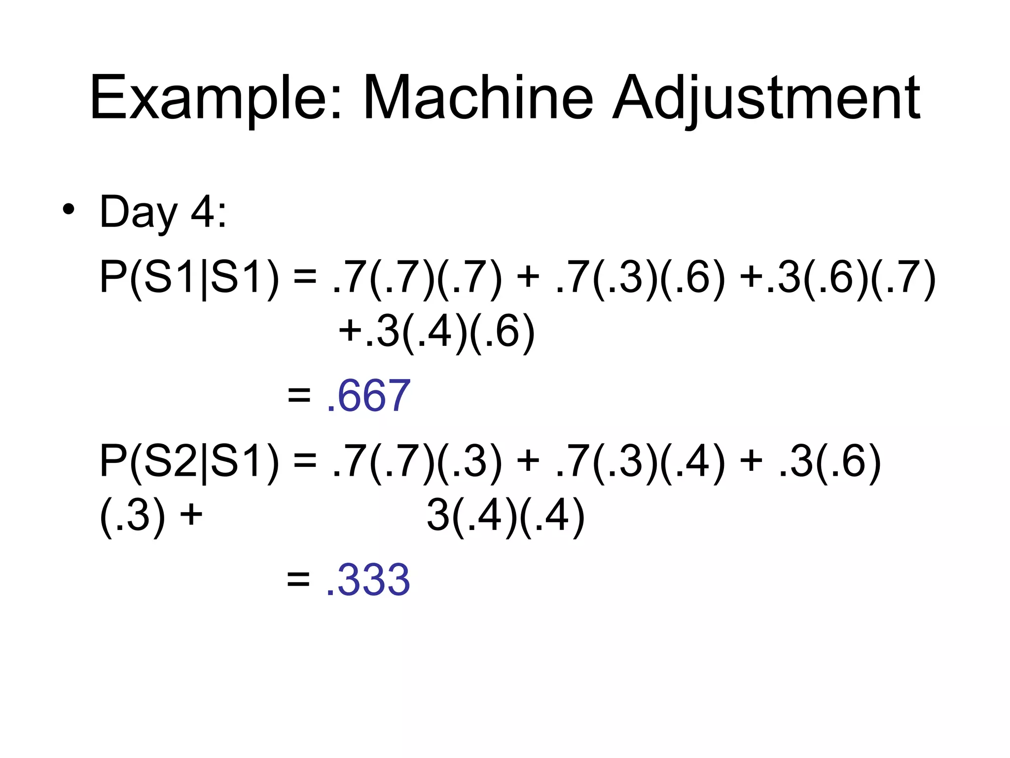 Example: Machine Adjustment
• Day 4:
P(S1|S1) = .7(.7)(.7) + .7(.3)(.6) +.3(.6)(.7)
+.3(.4)(.6)
= .667
P(S2|S1) = .7(.7)(.3) + .7(.3)(.4) + .3(.6)
(.3) + 3(.4)(.4)
= .333
 