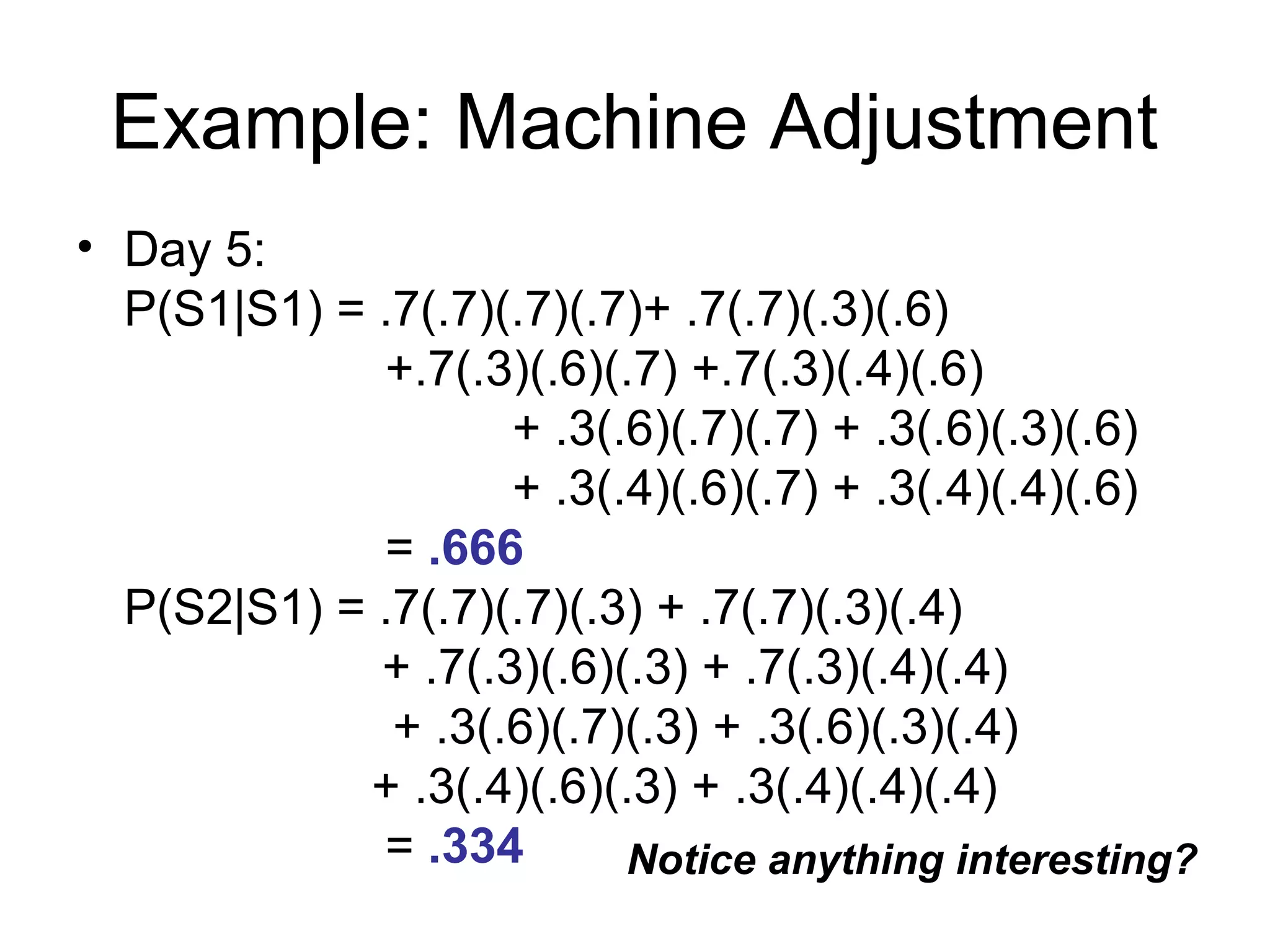 Example: Machine Adjustment
• Day 5:
P(S1|S1) = .7(.7)(.7)(.7)+ .7(.7)(.3)(.6)
+.7(.3)(.6)(.7) +.7(.3)(.4)(.6)
+ .3(.6)(.7)(.7) + .3(.6)(.3)(.6)
+ .3(.4)(.6)(.7) + .3(.4)(.4)(.6)
= .666
P(S2|S1) = .7(.7)(.7)(.3) + .7(.7)(.3)(.4)
+ .7(.3)(.6)(.3) + .7(.3)(.4)(.4)
+ .3(.6)(.7)(.3) + .3(.6)(.3)(.4)
+ .3(.4)(.6)(.3) + .3(.4)(.4)(.4)
= .334 Notice anything interesting?
 