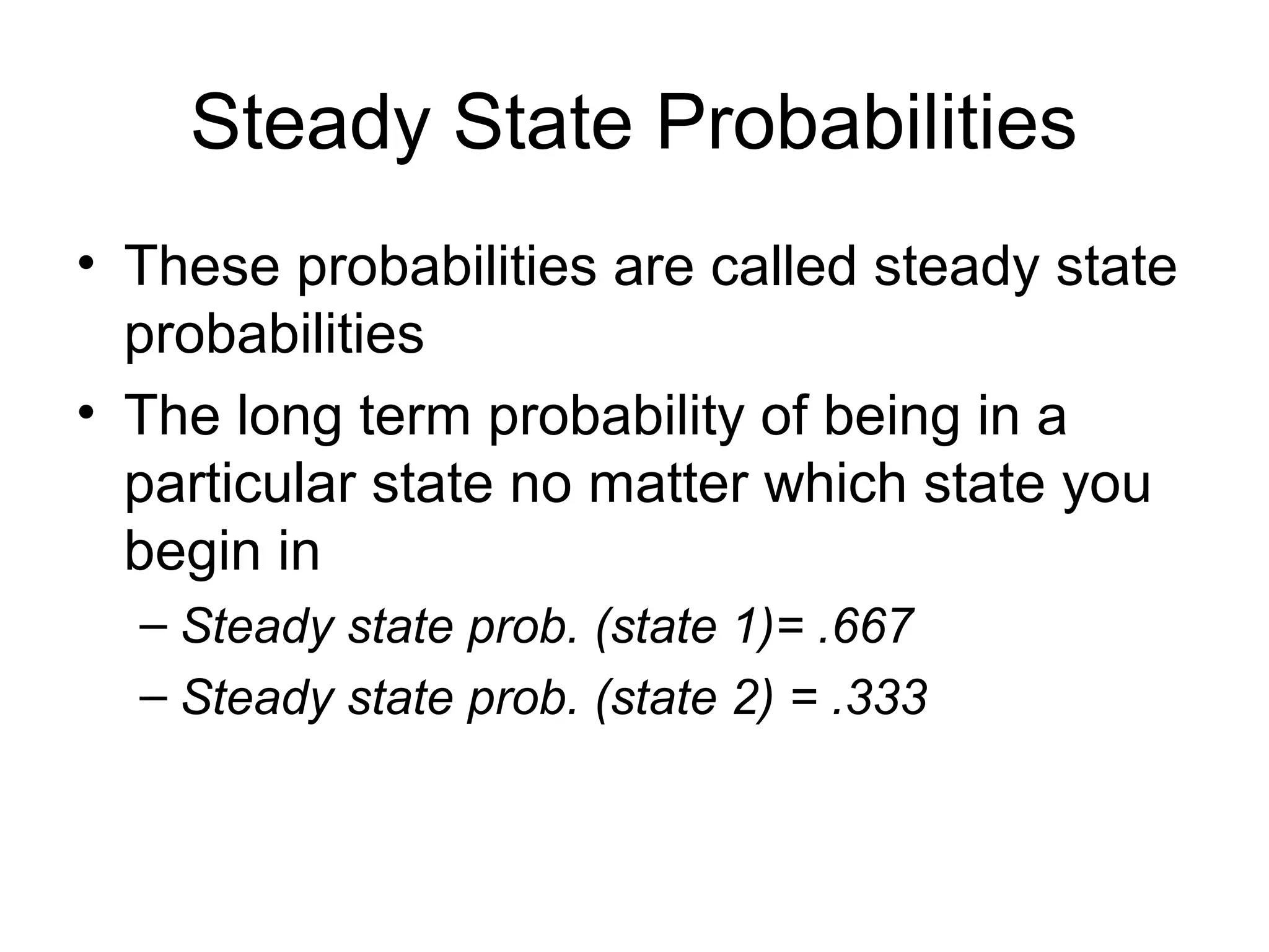 Steady State Probabilities
• These probabilities are called steady state
probabilities
• The long term probability of being in a
particular state no matter which state you
begin in
– Steady state prob. (state 1)= .667
– Steady state prob. (state 2) = .333
 