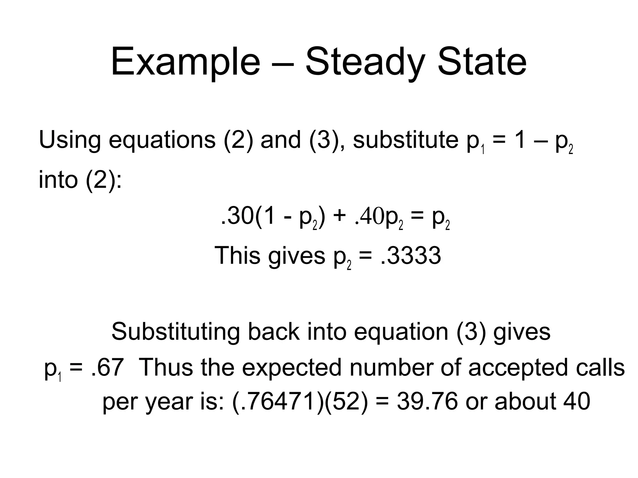Example – Steady State
Using equations (2) and (3), substitute p1 = 1 – p2
into (2):
.30(1 - p2) + .40p2 = p2
This gives p2 = .3333
Substituting back into equation (3) gives
p1 = .67 Thus the expected number of accepted calls
per year is: (.76471)(52) = 39.76 or about 40
 