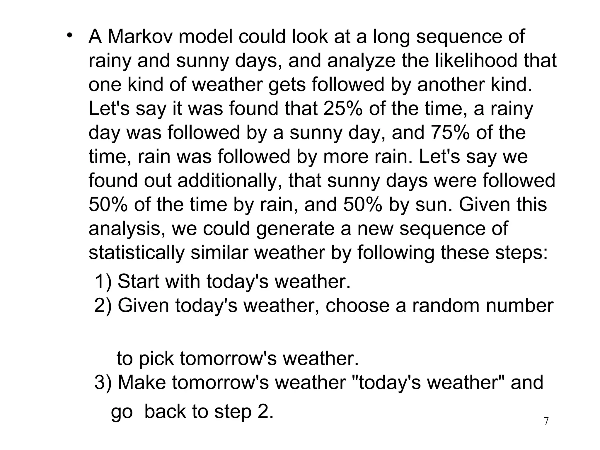 • A Markov model could look at a long sequence of
rainy and sunny days, and analyze the likelihood that
one kind of weather gets followed by another kind.
Let's say it was found that 25% of the time, a rainy
day was followed by a sunny day, and 75% of the
time, rain was followed by more rain. Let's say we
found out additionally, that sunny days were followed
50% of the time by rain, and 50% by sun. Given this
analysis, we could generate a new sequence of
statistically similar weather by following these steps:
1) Start with today's weather.
2) Given today's weather, choose a random number
to pick tomorrow's weather.
3) Make tomorrow's weather "today's weather" and
go back to step 2. 7
 