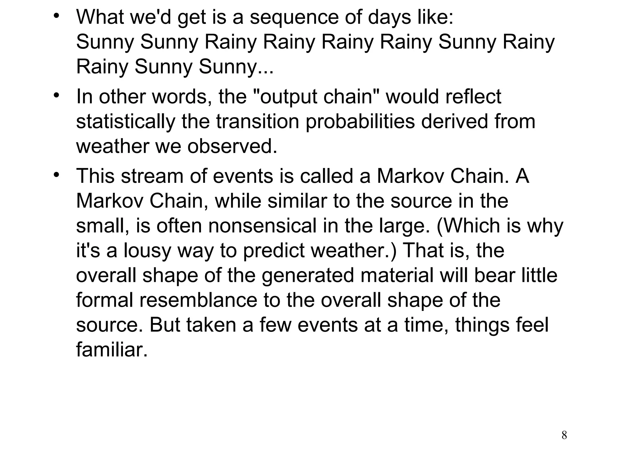 • What we'd get is a sequence of days like:
Sunny Sunny Rainy Rainy Rainy Rainy Sunny Rainy
Rainy Sunny Sunny...
• In other words, the "output chain" would reflect
statistically the transition probabilities derived from
weather we observed.
• This stream of events is called a Markov Chain. A
Markov Chain, while similar to the source in the
small, is often nonsensical in the large. (Which is why
it's a lousy way to predict weather.) That is, the
overall shape of the generated material will bear little
formal resemblance to the overall shape of the
source. But taken a few events at a time, things feel
familiar.
8
 