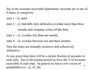 10
Say in the accounts receivable department, accounts are in one of
4 states, or categories:
state 1 - s1, paid,
state 2 – s2, bad debt, here defined as overdue more than three
months and company writes off the debt,
state 3 – s3, overdue less than one month,
state 4 – s4, overdue between one and three months.
Note the states are mutually exclusive and collectively
exhaustive.
At any given time there will be a certain fraction of accounts in
each state. Say in the current period we have the % of accounts
receivable in each state. In general we have a row vector of
probabilities (s1, s2, s3, s4).
 